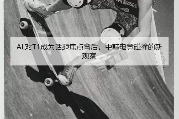 AL对T1成为话题焦点背后，中韩电竞碰撞的新观察